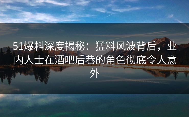 51爆料深度揭秘：猛料风波背后，业内人士在酒吧后巷的角色彻底令人意外