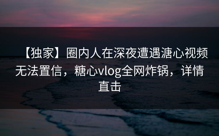 【独家】圈内人在深夜遭遇溏心视频无法置信，糖心vlog全网炸锅，详情直击