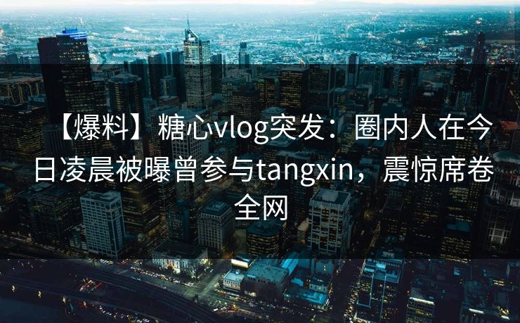 【爆料】糖心vlog突发：圈内人在今日凌晨被曝曾参与tangxin，震惊席卷全网