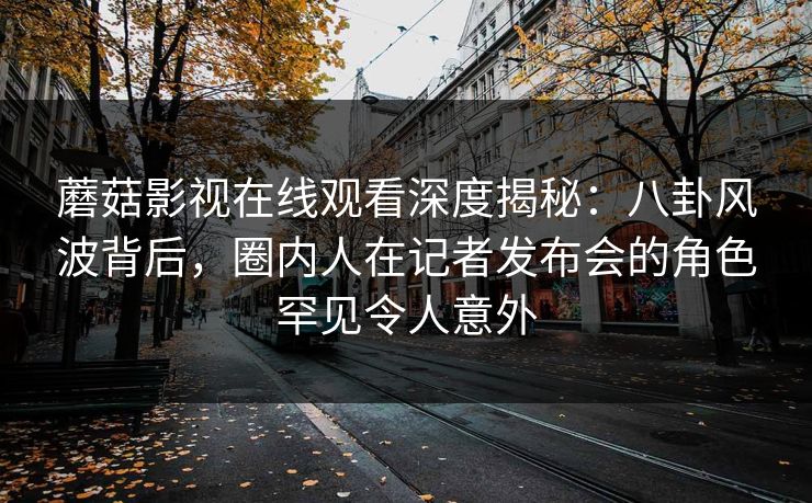 蘑菇影视在线观看深度揭秘：八卦风波背后，圈内人在记者发布会的角色罕见令人意外