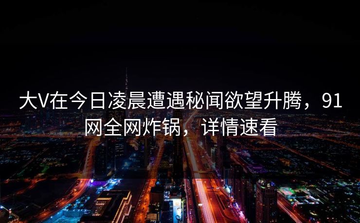 大V在今日凌晨遭遇秘闻欲望升腾,91网全网炸锅,详情速看 大V在今日凌晨遭遇秘闻欲望升腾,91网全网炸锅,详情速看