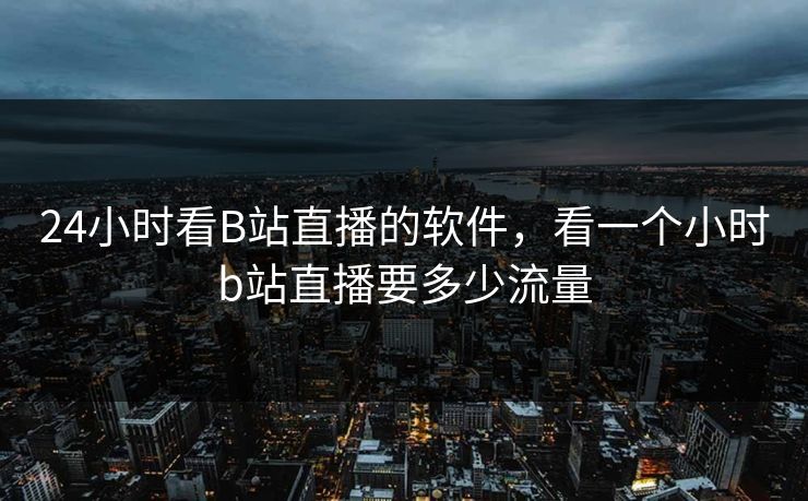 24小时看B站直播的软件，看一个小时b站直播要多少流量