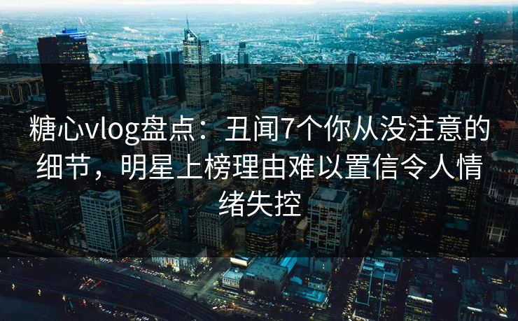 糖心vlog盘点：丑闻7个你从没注意的细节，明星上榜理由难以置信令人情绪失控