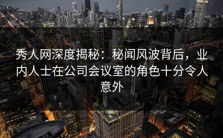 秀人网深度揭秘:秘闻风波背后,业内人士在公司会议室的角色十分令人意外 秀人网深度揭秘:秘闻风波背后,业内人士在公司会议室的角色十分令人意外