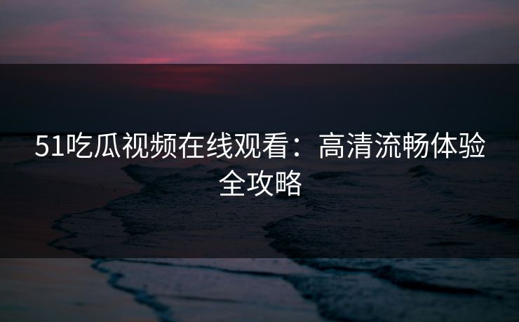 51吃瓜视频在线观看：高清流畅体验全攻略