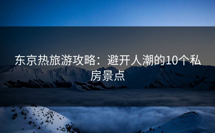 东京热旅游攻略:避开人潮的10个私房景点 东京热旅游攻略:避开人潮的10个私房景点