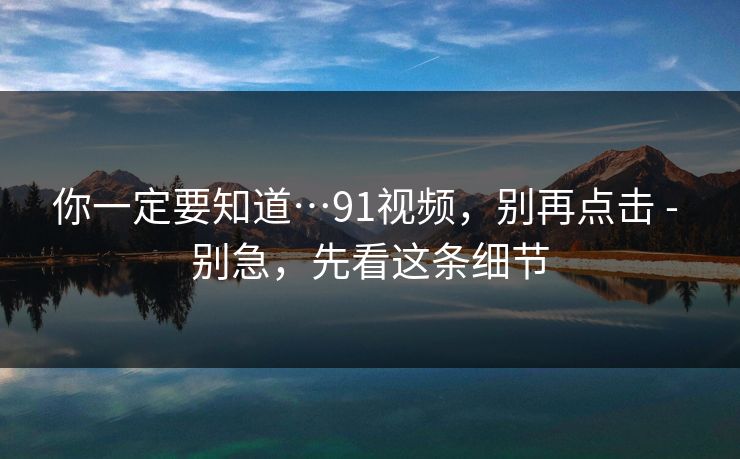 你一定要知道…91视频，别再点击 - 别急，先看这条细节