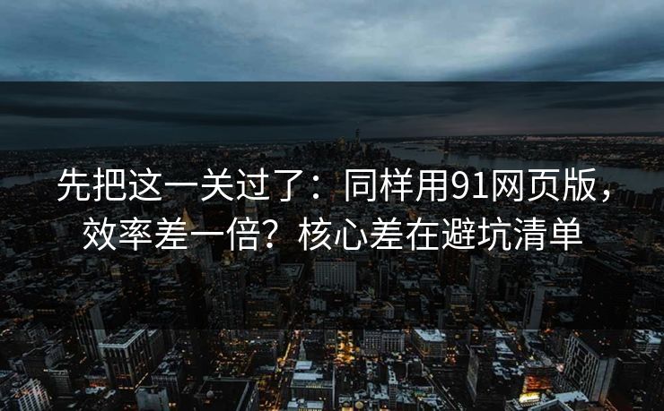 先把这一关过了：同样用91网页版，效率差一倍？核心差在避坑清单