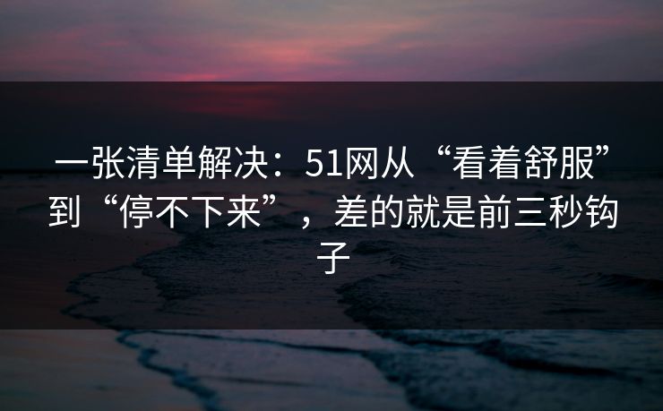 一张清单解决:51网从“看着舒服”到“停不下来”,差的就是前三秒钩子 一张清单解决:51网从“看着舒服”到“停不下来”,差的就是前三秒钩子