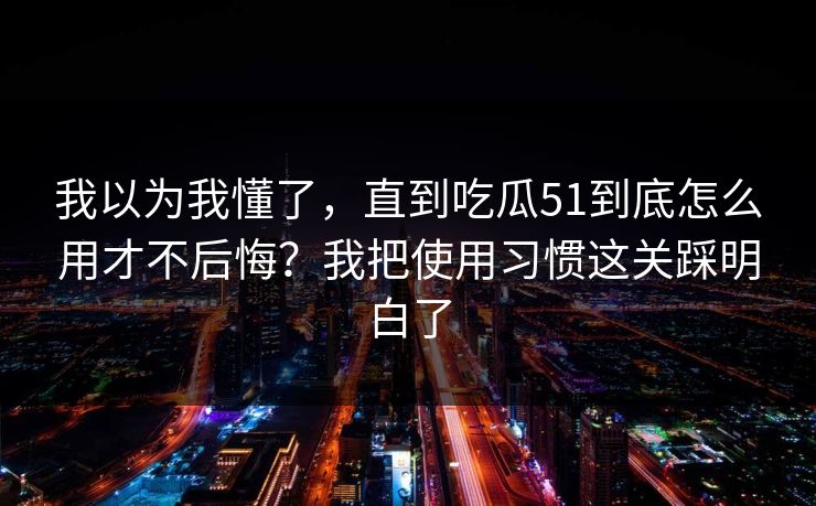 我以为我懂了,直到吃瓜51到底怎么用才不后悔?我把使用习惯这关踩明白了 我以为我懂了,直到吃瓜51到底怎么用才不后悔?我把使用习惯这关踩明白了